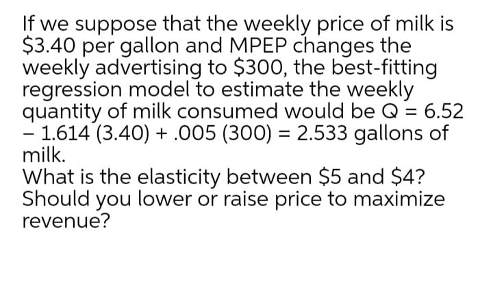 If we suppose that the weekly price of milk is
$3.40 per gallon and MPEP changes the
weekly advertising to $300, the best-fitting
regression model to estimate the weekly
quantity of milk consumed would be Q = 6.52
- 1.614 (3.40) + .005 (300) = 2.533 gallons of
milk.
What is the elasticity between $5 and $4?
Should you lower or raise price to maximize
revenue?
