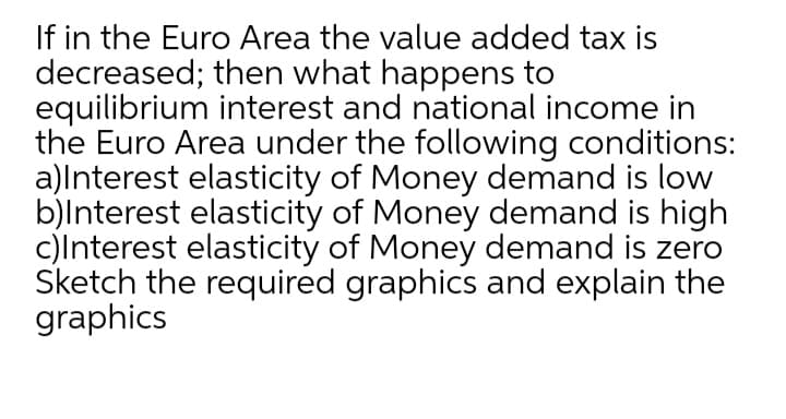 If in the Euro Area the value added tax is
decreased; then what happens to
equilibrium interest and national income in
the Euro Area under the following conditions:
a)lnterest elasticity of Money demand is low
b)lnterest elasticity of Money demand is high
c)Interest elasticity of Money demand is zero
Sketch the required graphics and explain the
graphics
