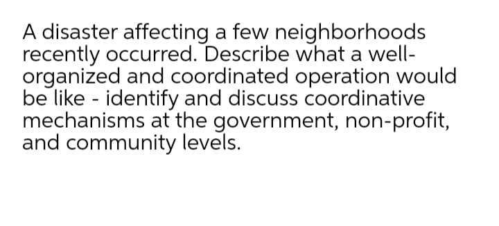 A disaster affecting a few neighborhoods
recently occurred. Describe what a well-
organized and coordinated operation would
be like - identify and discuss coordinative
mechanisms at the government, non-profit,
and community levels.
