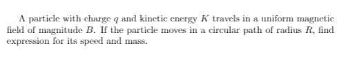 A particle with charge q and kinetic energy K travels in a uniform magnetic
field of magnitude B. If the particle moves in a circular path of radius R, find
expression for its speed and mass.