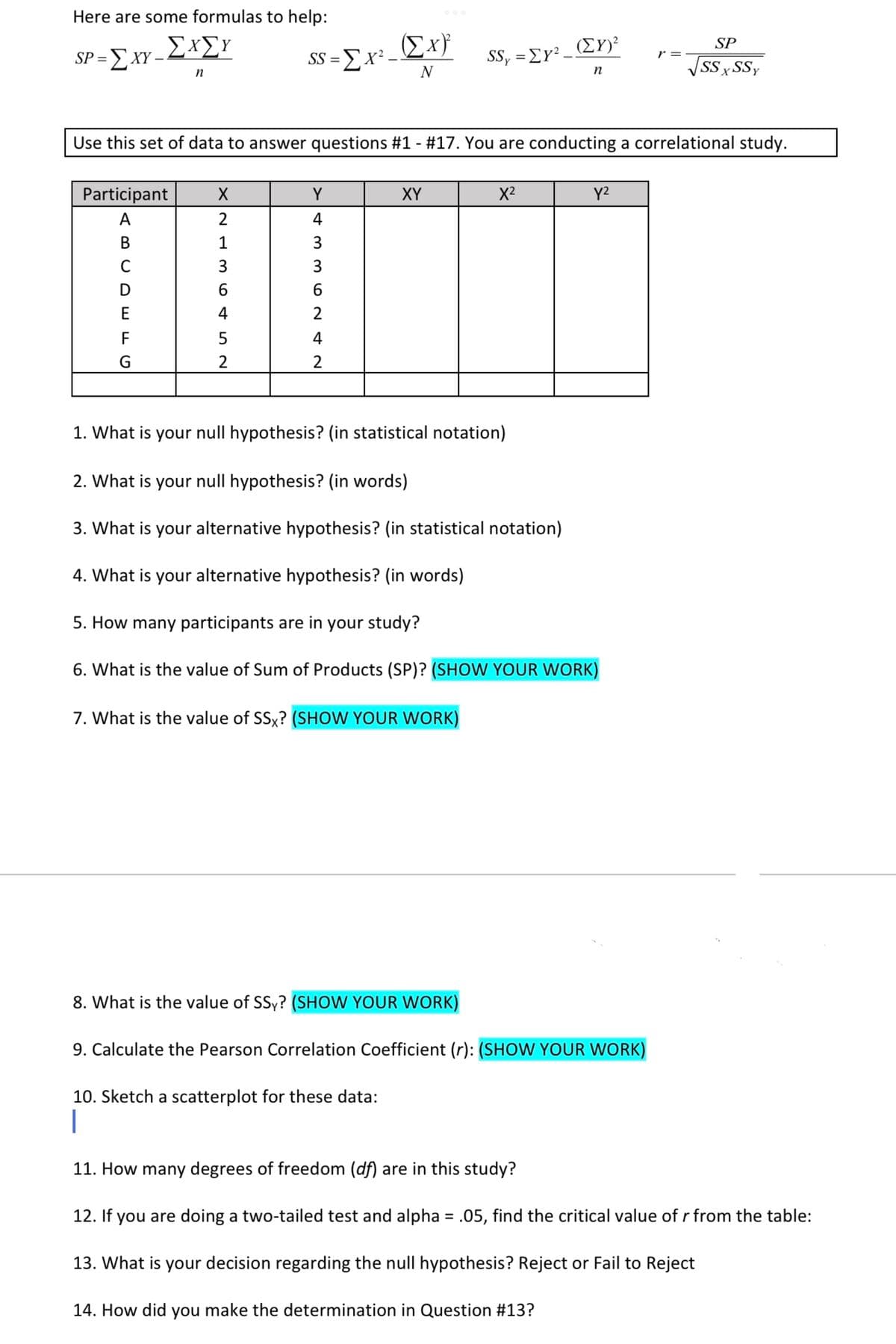 Here are some formulas to help:
ΣΧΣΥ
Ex}
(EY)²
SP
SP = E XY -
SS =Ex² –
SS, = EY²-
r =
VSSx SSy
%3D
n
N
Use this set of data to answer questions #1 - #17. You are conducting a correlational study.
Participant
Y
XY
X2
Y2
A
2
4
В
1
3
C
3
3
E
4
2
F
4
G
1. What is your null hypothesis? (in statistical notation)
2. What is your null hypothesis? (in words)
3. What is your alternative hypothesis? (in statistical notation)
4. What is your alternative hypothesis? (in words)
5. How many participants are in your study?
6. What is the value of Sum of Products (SP)? (SHOW YOUR WORK)
7. What is the value of SSx? (SHOW YOUR WORK)
8. What is the value of SSy? (SHOW YOUR WORK)
9. Calculate the Pearson Correlation Coefficient (r): (SHOW YOUR WORK)
10. Sketch a scatterplot for these data:
|
11. How many degrees of freedom (df) are in this study?
12. If you are doing a two-tailed test and alpha = .05, find the critical value of r from the table:
13. What is your decision regarding the null hypothesis? Reject or Fail to Reject
14. How did you make the determination in Question #13?
