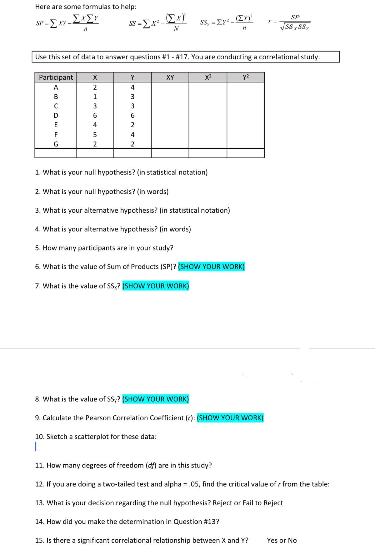 Here are some formulas to help:
(Ex}
SS =Ex² –
-ΣΧΣΥ
(ΣΥ)>
SP
SP =
-ΣΧΥ
SSy = Ey?
r =
SS SSY
n
N
n
Use this set of data to answer questions #1 - #17. You are conducting a correlational study.
Participant
Y
XY
X2
Y2
A
2
4
1
3
D
6
6.
E
4
F
4
2
1. What is your null hypothesis? (in statistical notation)
2. What is your null hypothesis? (in words)
3. What is your alternative hypothesis? (in statistical notation)
4. What is your alternative hypothesis? (in words)
5. How many participants are in your study?
6. What is the value of Sum of Products (SP)? (SHOW YOUR WORK)
7. What is the value of SSy? (SHOW YOUR WORK)
8. What is the value of SSy? (SHOW YOUR WORK)
9. Calculate the Pearson Correlation Coefficient (r): (SHOW YOUR WORK)
10. Sketch a scatterplot for these data:
11. How many degrees of freedom (df) are in this study?
12. If you are doing a two-tailed test and alpha = .05, find the critical value of r from the table:
%3D
13. What is your decision regarding the null hypothesis? Reject or Fail to Reject
14. How did you make the determination in Question #13?
15. Is there a significant correlational relationship between X and Y?
Yes or No
