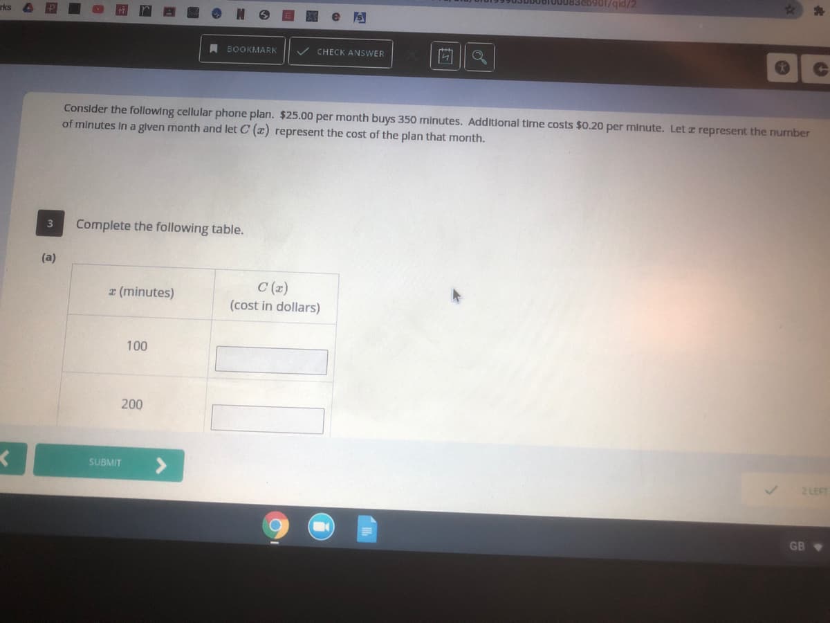 /pib/106
rks
A BOOKMARK
CHECK ANSWER
Consider the following cellular phone plan. $25.00 per month buys 350 minutes. Additional time costs $0.20 per minute. Let z represent the number
of minutes In a given month and let C (2) represent the cost of the plan that month.
3
Complete the following table.
(a)
C (z)
z (minutes)
(cost in dollars)
100
200
SUBMIT
2 LEFT
GB
