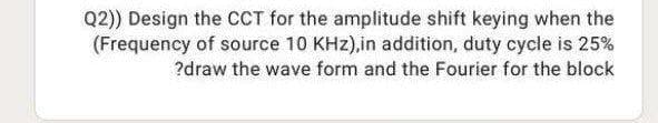 Q2)) Design the CCT for the amplitude shift keying when the
(Frequency of source 10 KHz),in addition, duty cycle is 25%
?draw the wave form and the Fourier for the block
