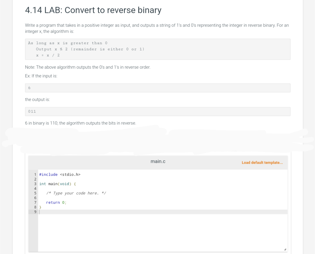 4.14 LAB: Convert to reverse binary
Write a program that takes in a positive integer as input, and outputs a string of 1's and 0's representing the integer in reverse binary. For an
integer x, the algorithm is:
As long as x is greater than 0.
Output x % 2 (remainder is either 0 or 1)
x = x/2
Note: The above algorithm outputs the 0's and 1's in reverse order.
Ex: If the input is:
6
the output is:
011
6 in binary is 110; the algorithm outputs the bits in reverse.
1 #include <stdio.h>
3 int main(void) {
8
9
/* Type your code here. */
return 0;
main.c
Load default template...