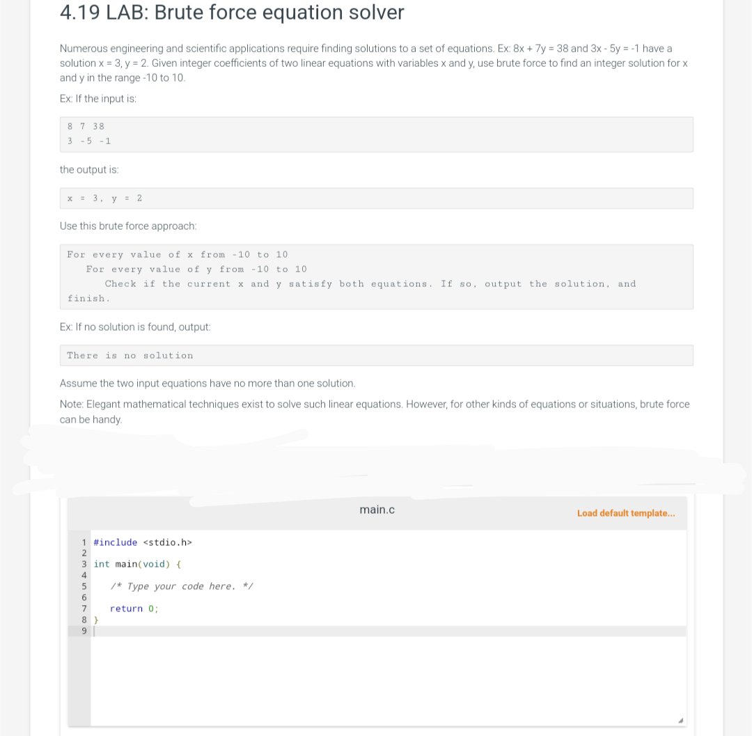 4.19 LAB: Brute force equation solver
Numerous engineering and scientific applications require finding solutions to a set of equations. Ex: 8x + 7y = 38 and 3x - 5y = -1 have a
solution x = 3, y = 2. Given integer coefficients of two linear equations with variables x and y, use brute force to find an integer solution for x
and y in the range -10 to 10.
Ex: If the input is:
87 38
3 -5 -1
the output is:
x = 3, y = 2
Use this brute force approach:
For every value of x from -10 to 10
For every value of y from -10 to 10
Check if the current. x and y satisfy both equations. If so, output the solution, and
finish.
Ex: If no solution is found, output:
There is no solution.
Assume the two input equations have no more than one solution.
Note: Elegant mathematical techniques exist to solve such linear equations. However, for other kinds of equations or situations, brute force
can be handy.
1 #include <stdio.h>
int main(void) {
8}
9
/* Type your code here. */
return 0;
main.c
Load default template...