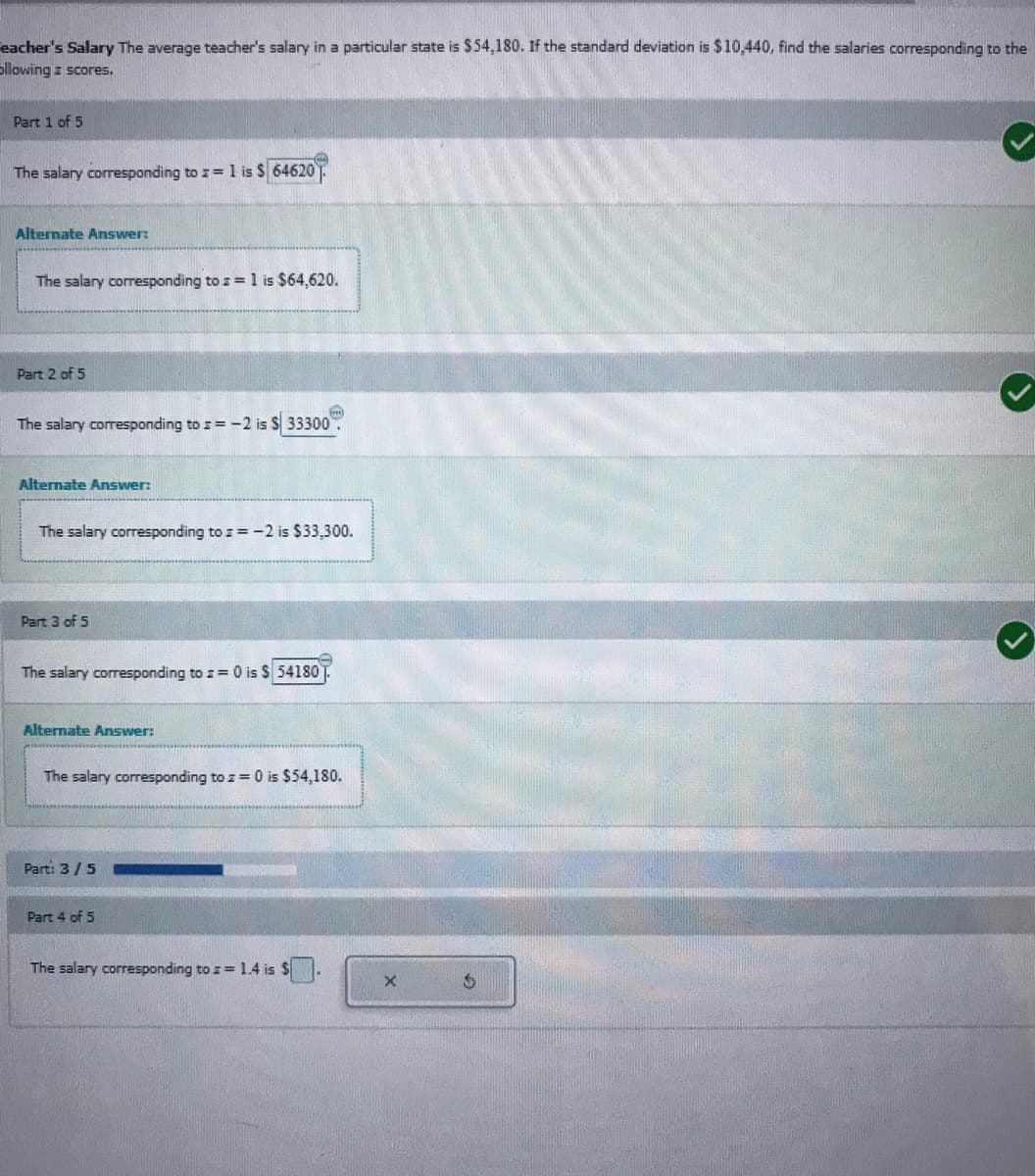 eacher's Salary The average teacher's salary in a particular state is $54,180. If the standard deviation is $10,440, find the salaries corresponding to the
ollowing z scores.
Part 1 of 5
The salary corresponding to z= 1 is $ 64620.
Alternate Answer:
The salary corresponding to z = 1 is $64,620.
Part 2 of 5
The salary corresponding to z= -2 is S 33300
Alternate Answer:
The salary corresponding to z = -2 is $33,300.
Part 3 of 5
The salary corresponding to z= 0 is S 54180
Alternate Answer:
The salary corresponding to z = 0 is $54,180.
Part: 3/5
Part 4 of 5
The salary corresponding to z = 1.4 is $.
