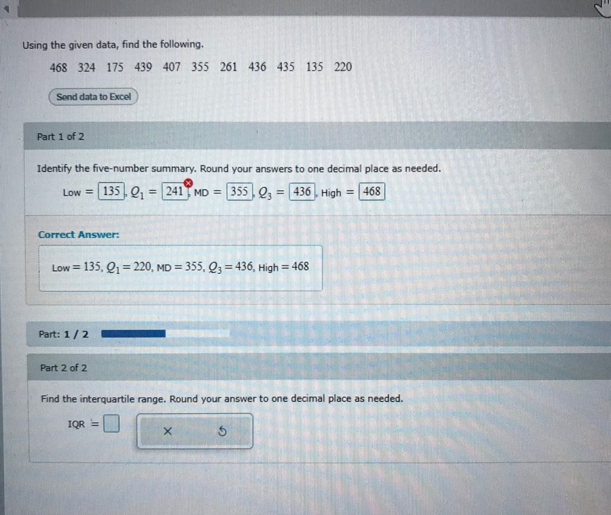 Using the given data, find the following.
468 324 175 439 407 355 261 436 435 135 220
Send data to Excel
Part 1 of 2
Identify the five-number summary. Round your answers to one decimal place as needed.
Low =| 135 , Q,
= | 241 MD = 355 Q2 = 436 High =468
Correct Answer:
Low = 135, Q1=220, MD =
355, Q3 = 436, High = 468
Part: 1/2
Part 2 of 2
Find the interquartile range. Round your answer to one decimal place as needed.
IQR =
