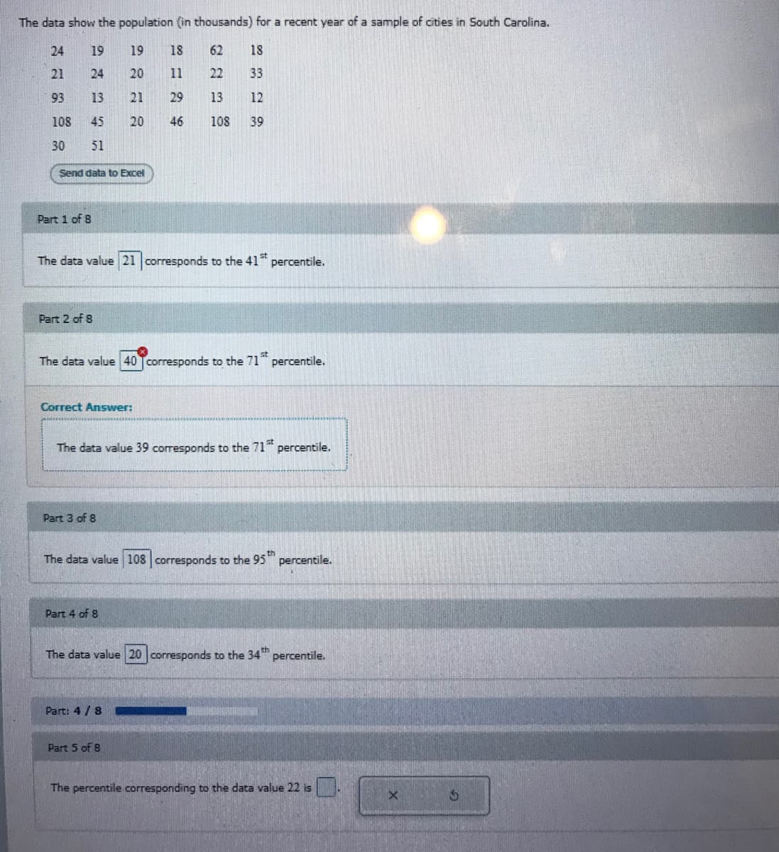 The data show the population (in thousands) for a recent year of a sample of cities in South Carolina.
24
19
19
18
62
18
21
24
20
11
22
33
93
13
21
29
13
12
108
45
20
46
108
39
30
51
Send data to Excel
Part 1 of 8
The data value 21 corresponds to the 41 percentile.
Part 2 of 8
The data value 40 corresponds to the 71
percentile.
Correct Answer:
The data value 39 corresponds to the 71
percentile.
Part 3 of 8
The data value 108 corresponds to the 95
percentile.
Part 4 of 8
The data value 20 corresponds to the 34" percentile.
th
Part: 4 / 8
Part 5 of 8
The percentile corresponding to the data value 22 is
