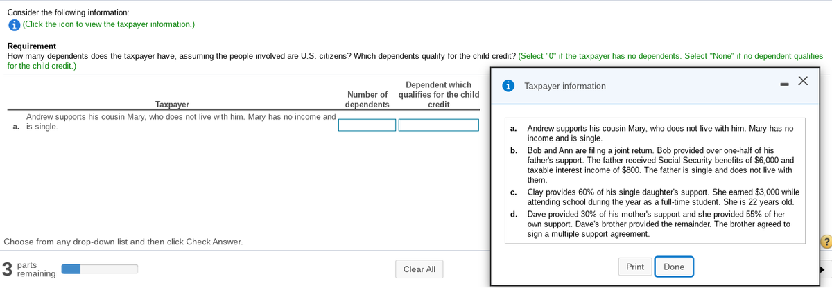 Consider the following information:
A (Click the icon to view the taxpayer information.)
Requirement
How many dependents does the taxpayer have, assuming the people involved are U.S. citizens? Which dependents qualify for the child credit? (Select "0" if the taxpayer has no dependents. Select "None" if no dependent qualifies
for the child credit.)
Dependent which
qualifies for the child
credit
Taxpayer information
Number of
Тахрayer
dependents
Andrew supports his cousin Mary, who does not live with him. Mary has no income and
a. is single.
Andrew supports his cousin Mary, who does not live with him. Mary has no
income and is single.
a.
b.
Bob and Ann are filing a joint return. Bob provided over one-half of his
father's support. The father received Social Security benefits of $6,000 and
taxable interest income of $800. The father is single and does not live with
them.
c. Clay provides 60% of his single daughter's support. She earned $3,000 while
attending school during the year as a full-time student. She is 22 years old.
d. Dave provided 30% of his mother's support and she provided 55% of her
own support. Dave's brother provided the remainder. The brother agreed to
sign a multiple support agreement.
Choose from any drop-down list and then click Check Answer.
3 parts
remaining
Clear All
Print
Done
