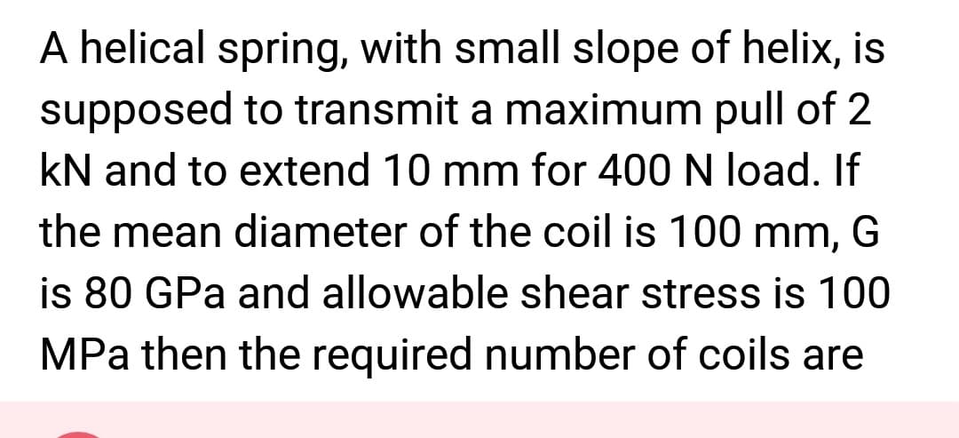 A helical spring, with small slope of helix, is
supposed to transmit a maximum pull of 2
kN and to extend 10 mm for 400 N load. If
the mean diameter of the coil is 100 mm, G
is 80 GPa and allowable shear stress is 100
MPa then the required number of coils are