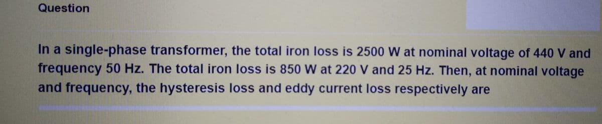 Question
In a single-phase transformer, the total iron loss is 2500 W at nominal voltage of 440 V and
frequency 50 Hz. The total iron loss is 850 W at 220 V and 25 Hz. Then, at nominal voltage
and frequency, the hysteresis loss and eddy current loss respectively are