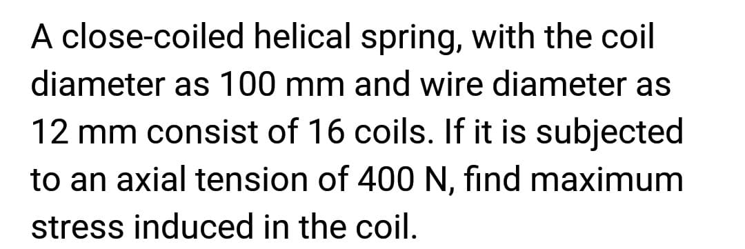 A close-coiled helical spring, with the coil
diameter as 100 mm and wire diameter as
12 mm consist of 16 coils. If it is subjected
to an axial tension of 400 N, find maximum
stress induced in the coil.