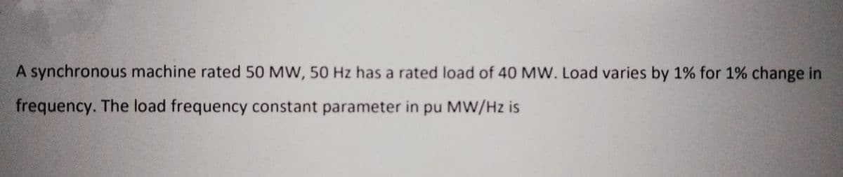 A synchronous machine rated 50 MW, 50 Hz has a rated load of 40 MW. Load varies by 1% for 1% change in
frequency. The load frequency constant parameter in pu MW/Hz is