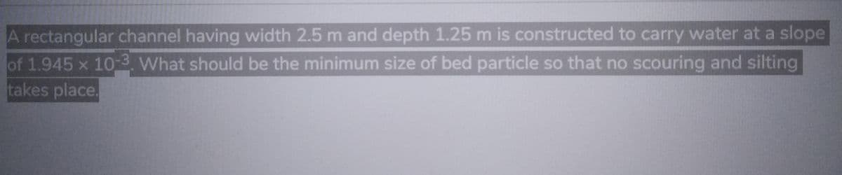 A rectangular channel having width 2.5 m and depth 1.25 m is constructed to carry water at a slope
of 1.945 x 10-3. What should be the minimum size of bed particle so that no scouring and silting
takes place.