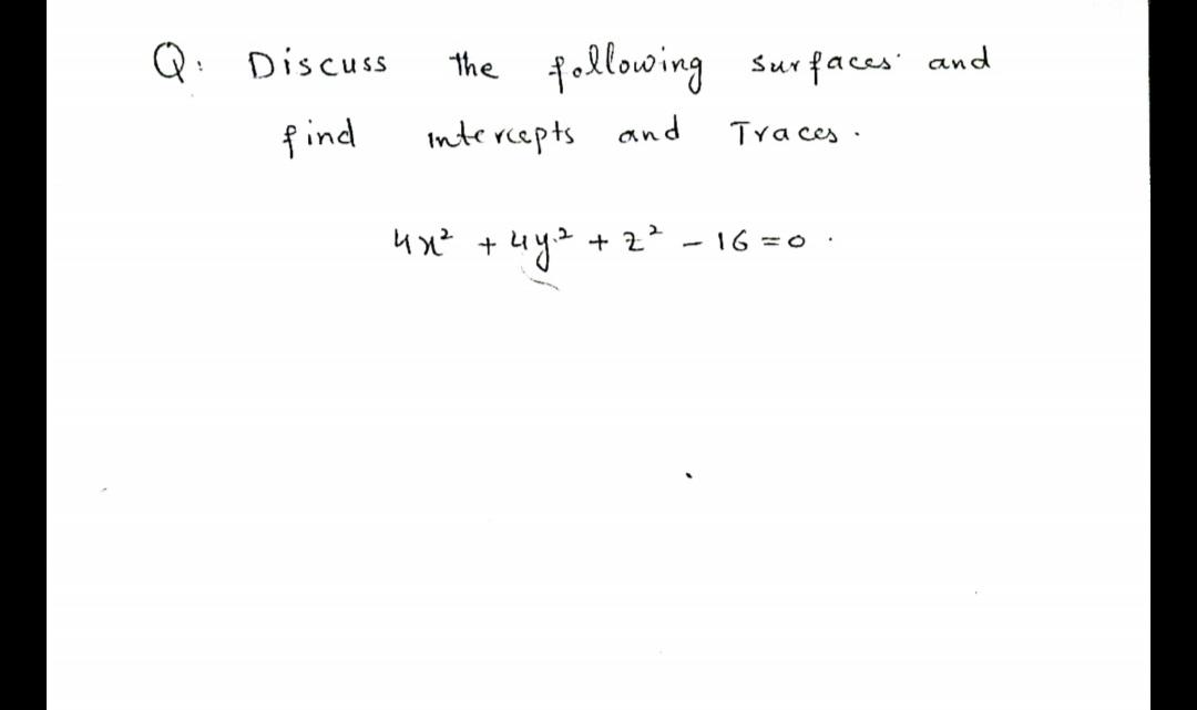 ### Surface Analysis: Intercepts and Traces Discussion

#### Problem Statement
**Question:**

Discuss the following surface and find intercepts and traces.

\[ 4x^2 + 4y^2 + z^2 - 16 = 0. \]

#### Explanation and Steps

1. **Identify the Surface:**

   The given equation is a standard form that represents a three-dimensional surface. Upon rearranging the equation to a more familiar form, you get:

   \[ 4x^2 + 4y^2 + z^2 = 16. \]

2. **Simplify the Equation:**

   Divide each term by 16:

   \[ \frac{4x^2}{16} + \frac{4y^2}{16} + \frac{z^2}{16} = 1, \]

   which simplifies to:

   \[ \frac{x^2}{4} + \frac{y^2}{4} + \frac{z^2}{16} = 1. \]

3. **Surface Type:**

   This simplified form represents an ellipsoid, which is symmetric with respect to the x, y, and z axes.

4. **Intercepts:**

   - **x-intercepts:**
     Set \( y = 0 \) and \( z = 0 \):

     \[ \frac{x^2}{4} = 1 \Rightarrow x^2 = 4 \Rightarrow x = \pm 2. \]

     Therefore, the x-intercepts are \( (2, 0, 0) \) and \( (-2, 0, 0) \).

   - **y-intercepts:**
     Set \( x = 0 \) and \( z = 0 \):

     \[ \frac{y^2}{4} = 1 \Rightarrow y^2 = 4 \Rightarrow y = \pm 2. \]

     Therefore, the y-intercepts are \( (0, 2, 0) \) and \( (0, -2, 0) \).

   - **z-intercepts:**
     Set \( x = 0 \) and \( y = 0 \):

     \[ \frac{z^2}{16} = 1 \Rightarrow z^2 = 16 \Rightarrow z = \