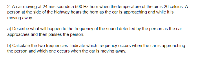 2. A car moving at 24 m/s sounds a 500 Hz horn when the temperature of the air is 26 celsius. A
person at the side of the highway hears the horn as the car is approaching and while it is
moving away.
a) Describe what will happen to the frequency of the sound detected by the person as the car
approaches and then passes the person.
b) Calculate the two frequencies. Indicate which frequency occurs when the car is approaching
the person and which one occurs when the car is moving away.
