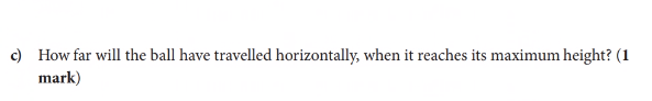 c) How far will the ball have travelled horizontally, when it reaches its maximum height? (1
mark)
