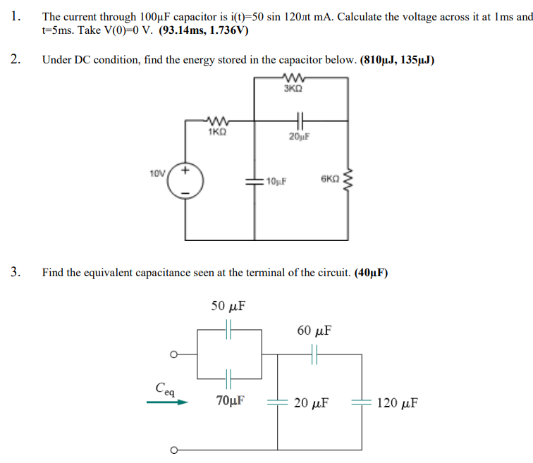 1.
The current through 100µF capacitor is i(t)=50 sin 120.at mA. Calculate the voltage across it at Ims and
t=5ms. Take V(0)=0 V. (93.14ms, 1.736V)
2.
Under DC condition, find the energy stored in the capacitor below. (810µJ, 135µJ)
3KO
1KO
20jF
10V
6KO
10F
Find the equivalent capacitance seen at the terminal of the circuit. (40µF)
50 иF
60 µF
Cea
70μF
20 мF
120 μF
3.
