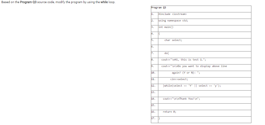 Based on the Program Q3 source code, modify the program by using the while loop.
Program Q3
1.
Winclude <iostream>
2.
using namespace std;
3.
int main()
4.
5.
char select;
6.
7.
dol
a.
cout<<"\nHi, this is test 1.";
19.
cout<<"\n\nDo you want to display above line
10.
again? (Y or N): ";
11.
cin>>select;
12.
Jwhile(select 'Y' || select
"y');
%!!
13.
14.
cout<<"\n\nThank You! \n";
15.
16.
return e;
17.
