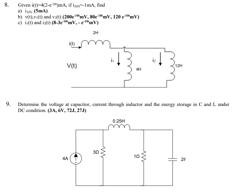 8.
Given i(t)=4(2-e-101)mA, if izo)=-1mA, find
a) i(0) (5mA)
b) v(t),v1(t) and v2(t) (200e10ʻmV, 80e-10ʻmV, 120 e-10“mV)
c) i(t) and iz(t) (8-3e-10"mV, - e-10ʻmV)
2H
i(t)
i
i2
V(t)
12H
4H
9.
Determine the voltage at capacitor, current through inductor and the energy storage in C and L under
DC condition. (3A, 6V, 72J, 27J)
0.25H
30
4A
2F
