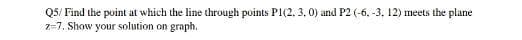 Q5/ Find the point at which the line through points P1(2. 3, 0) and P2 (-6. -3, 12) meets the plane
z=7, Show your solution on graph.
