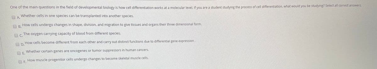 One of the main questions in the field of developmental biology is how cell differentiation works at a molecular level, If vou are a student studving the process of cell differentiation, what would you be studying? Select all correct answers.
Whether cells in one species can be transplanted into another species.
A.
How cells undergo changes in shape, division, and migration to give tissues and organs their three dimensional form.
The oxygen carrying capacity of blood from different species.
How cells become different from each other and carry out distinct functions due to differential gene expression.
OD.
Whether certain genes are oncogenes or tumor suppressors in human cancers.
E.
How muscle progenitor cells undergo changes to become skeletal muscle cells.
F.
