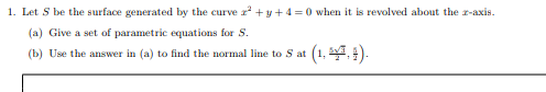 1. Let S be the surface generated by the curve r +y+ 4 =0 when it is revolved about the r-axis.
(a) Give a set of parametric equations for S.
(1. 4. 1).
(b) Use the answer in (a) to find the normal line to S at
