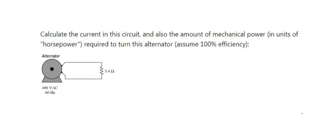 Calculate the current in this circuit, and also the amount of mechanical power (in units of
"horsepower") required to turn this alternator (assume 100% efficiency):
Alternator
$3.4 0
480 VAC
60 Hz
