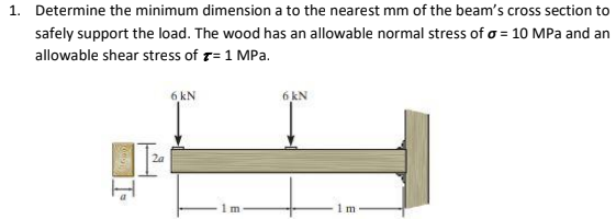 1. Determine the minimum dimension a to the nearest mm of the beam's cross section to
safely support the load. The wood has an allowable normal stress of o = 10 MPa and an
allowable shear stress of r= 1 MPa.
6 kN
6 kN
2a
1 m
1 m
