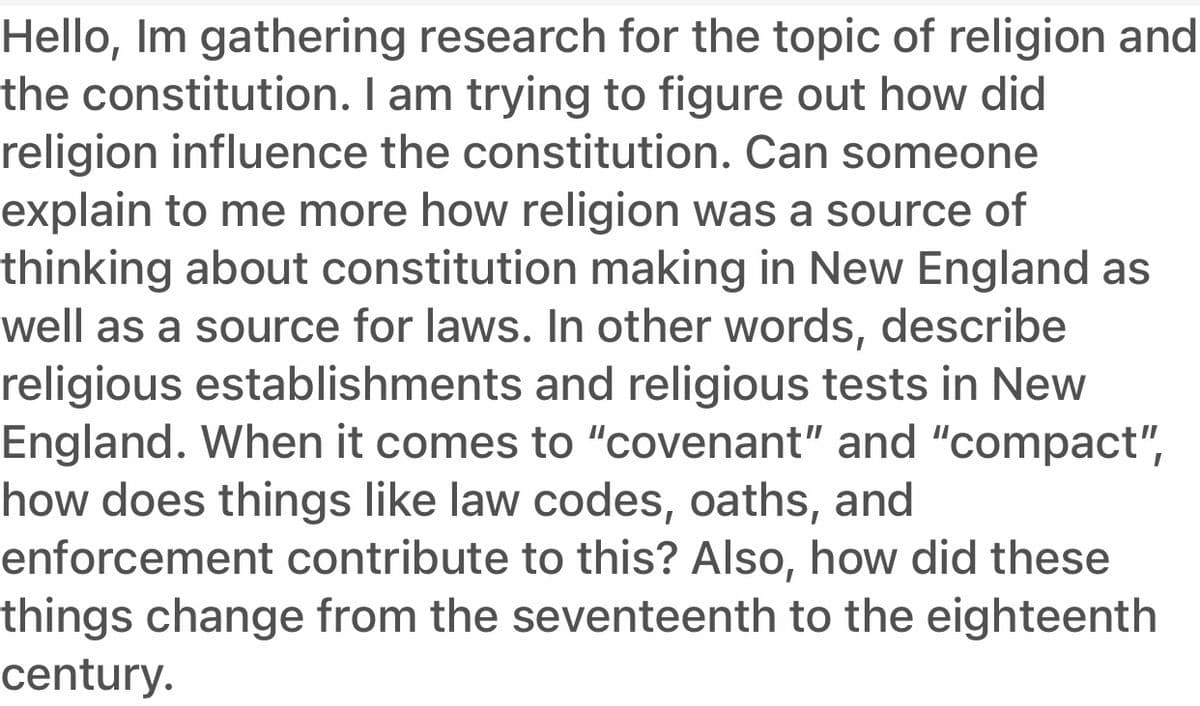 Hello, Im gathering research for the topic of religion and
the constitution. I am trying to figure out how did
religion influence the constitution. Can someone
explain to me more how religion was a source of
thinking about constitution making in New England as
well as a source for laws. In other words, describe
religious establishments and religious tests in New
England. When it comes to "covenant" and "compact",
how does things like law codes, oaths, and
enforcement contribute to this? Also, how did these
things change from the seventeenth to the eighteenth
century.
