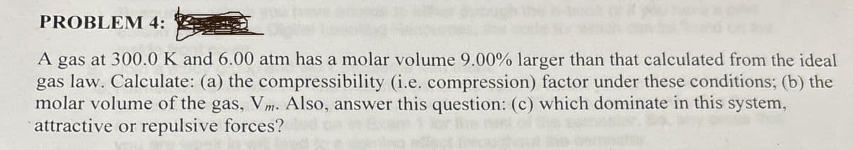 PROBLEM 4:
A gas at 300.0 K and 6.00 atm has a molar volume 9.00% larger than that calculated from the ideal
gas law. Calculate: (a) the compressibility (i.e. compression) factor under these conditions; (b) the
molar volume of the gas, Vm. Also, answer this question: (c) which dominate in this system,
attractive or repulsive forces?