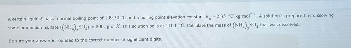 A certain liquid X has a normal boiling point of 109.30 °C and a boiling point elevation constant K = 2.35 °C-kg-mol¹. A solution is prepared by dissolving
some ammonium sulfate ((NH4)2SO4) in 800. g of X. This solution boils at 111.1 °C. Calculate the mass of (NH4)2SO4 that was dissolved.
Be sure your answer is rounded to the correct number of significiant digits.