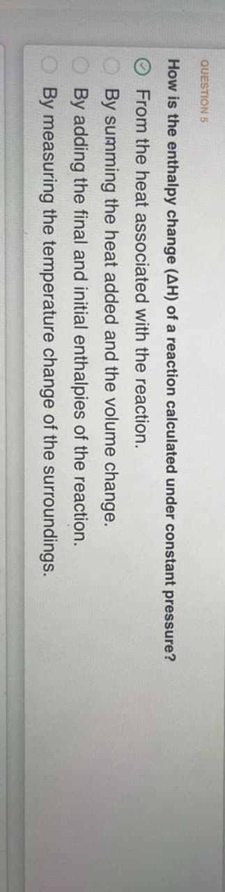 QUESTION 5
How is the enthalpy change (AH) of a reaction calculated under constant pressure?
From the heat associated with the reaction.
By summing the heat added and the volume change.
By adding the final and initial enthalpies of the reaction.
By measuring the temperature change of the surroundings.