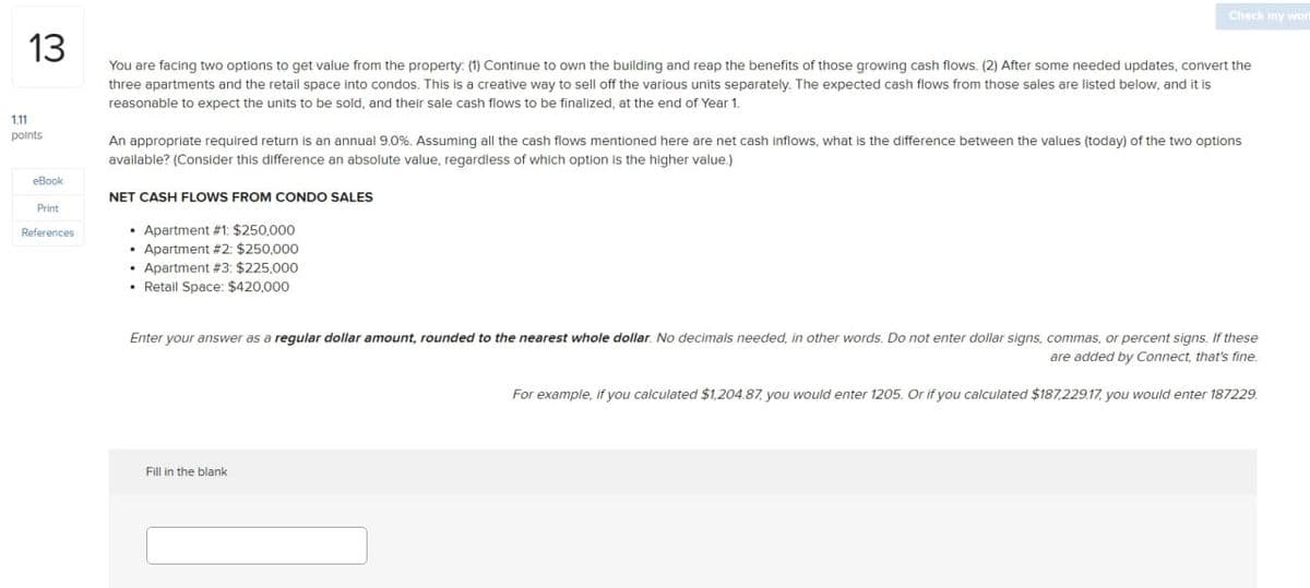 13
Check my wort
1.11
points
eBook
Print
References
You are facing two options to get value from the property: (1) Continue to own the building and reap the benefits of those growing cash flows. (2) After some needed updates, convert the
three apartments and the retail space into condos. This is a creative way to sell off the various units separately. The expected cash flows from those sales are listed below, and it is
reasonable to expect the units to be sold, and their sale cash flows to be finalized, at the end of Year 1.
An appropriate required return is an annual 9.0%. Assuming all the cash flows mentioned here are net cash inflows, what is the difference between the values (today) of the two options
available? (Consider this difference an absolute value, regardless of which option is the higher value.)
NET CASH FLOWS FROM CONDO SALES
Apartment #1: $250,000
Apartment #2: $250,000
Apartment #3: $225,000
• Retail Space: $420,000
Enter your answer as a regular dollar amount, rounded to the nearest whole dollar. No decimals needed, in other words. Do not enter dollar signs, commas, or percent signs. If these
are added by Connect, that's fine.
For example, if you calculated $1,204.87, you would enter 1205. Or if you calculated $187,229.17, you would enter 187229.
Fill in the blank