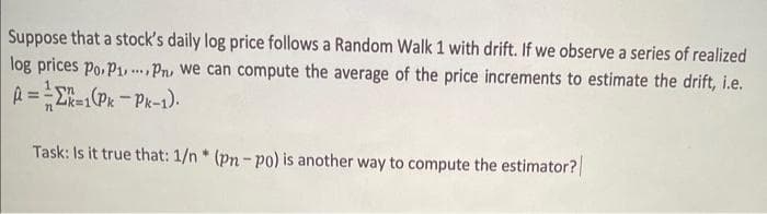 Suppose that a stock's daily log price follows a Random Walk 1 with drift. If we observe a series of realized
log prices Po. P1, Pn, we can compute the average of the price increments to estimate the drift, i.e.
****
A==K=1(Pk-Pk-1).
Task: Is it true that: 1/n* (pn-po) is another way to compute the estimator?