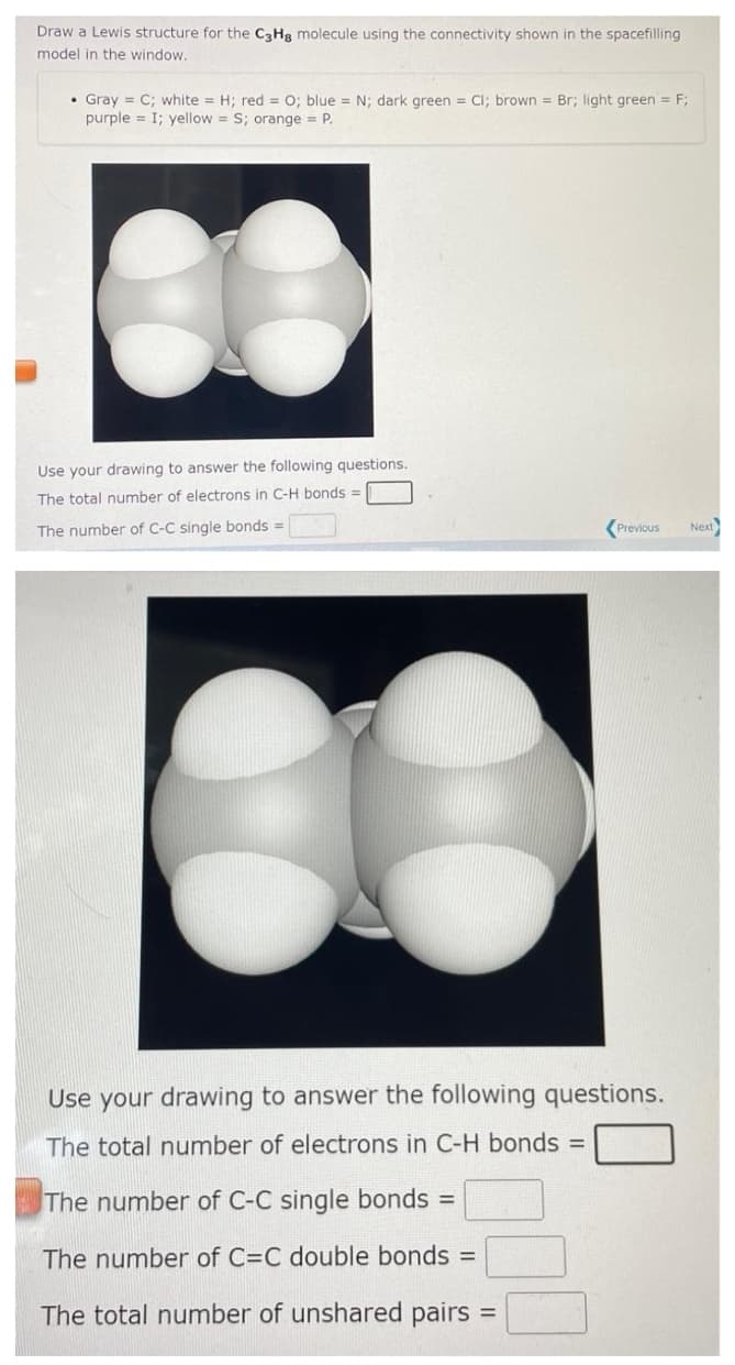 Draw a Lewis structure for the C3Hg molecule using the connectivity shown in the spacefilling
model in the window.
• Gray C; white = H; red = 0; blue = N; dark green= Cl; brown = Br; light green = F;
purple I; yellow = S; orange = P.
Use your drawing to answer the following questions.
The total number of electrons in C-H bonds =
The number of C-C single bonds =
Previous
Use your drawing to answer the following questions.
The total number of electrons in C-H bonds =
The number of C-C single bonds =
The number of C=C double bonds =
The total number of unshared pairs
=
Next