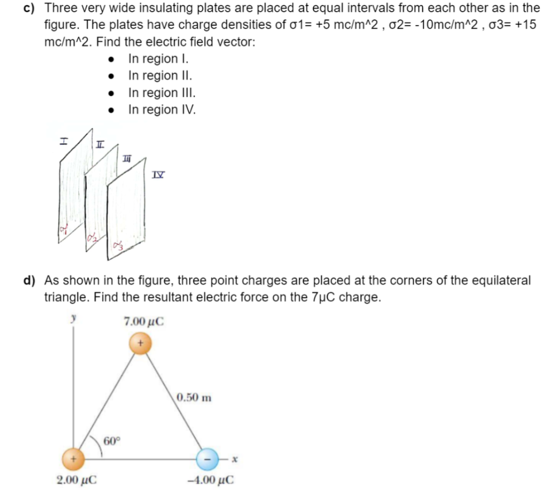 c) Three very wide insulating plates are placed at equal intervals from each other as in the
figure. The plates have charge densities of σ1= +5 mc/m^2, o2= -10mc/m^2, σ3= +15
mc/m^2. Find the electric field vector:
In region I.
•
In region II.
•
In region III.
●
In region IV.
I
III
IV
d) As shown in the figure, three point charges are placed at the corners of the equilateral
triangle. Find the resultant electric force on the 7µC charge.
7.00 με
0.50 m
I
2.00 με
60°
x
-4.00 με