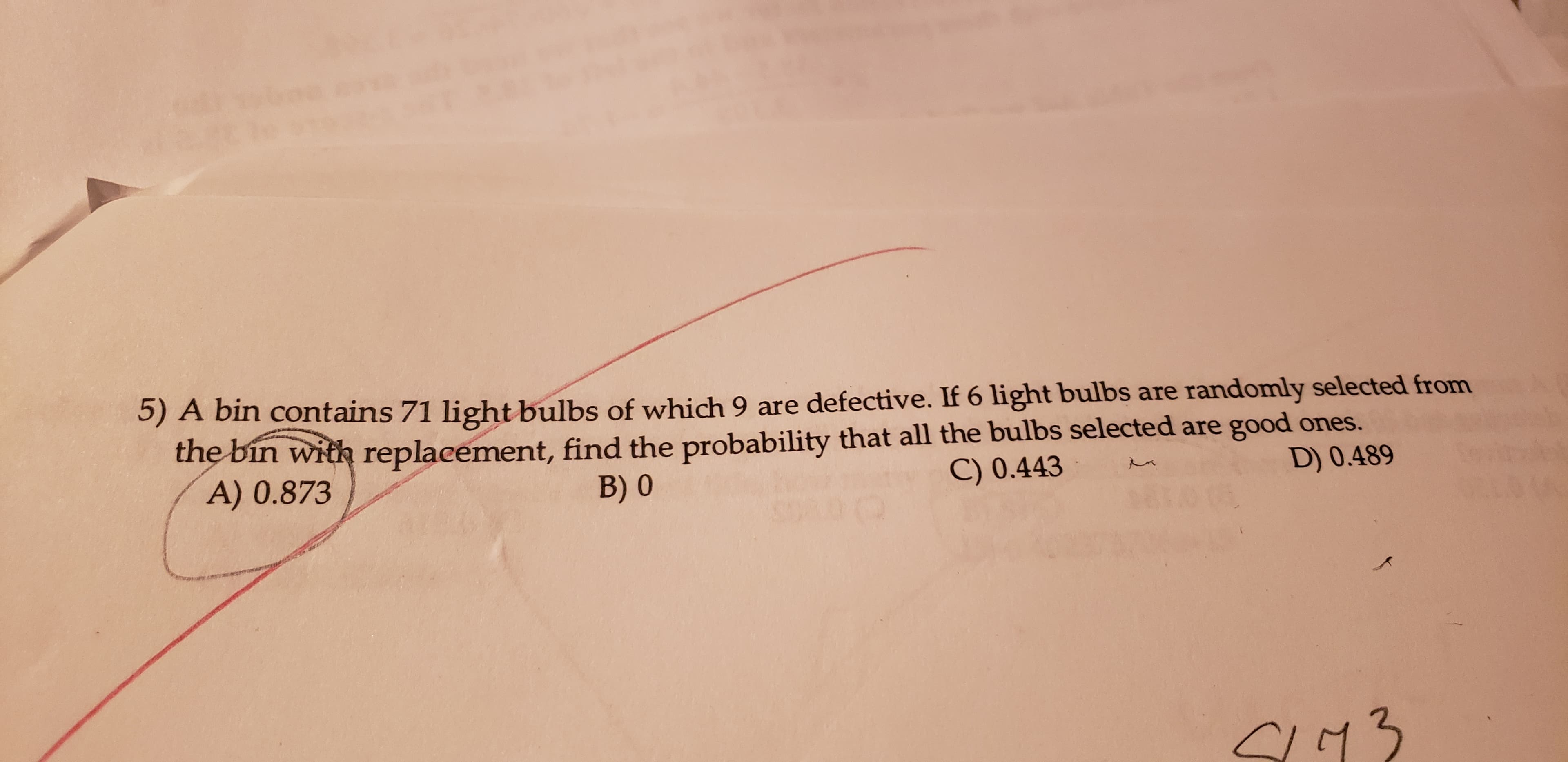 5) A bin contains 71 light bulbs of which 9 are defective. If 6 light bulbs are randomly selected from
the bin with replacement, find the probability that all the bulbs selected are good ones.
A) 0.873
C) 0.443
B) 0
D) 0.489
