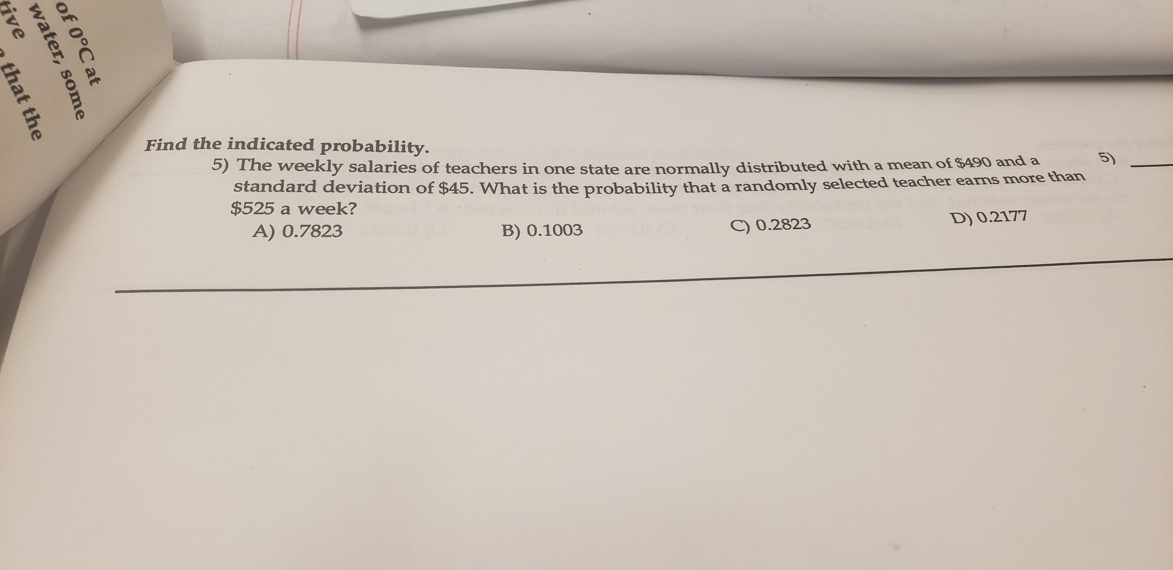 Find the indicated probability.
5) The weekly salaries of teachers in one state are normally distributed with a mean of $490 and a
standard deviation of $45. What is the probability that a randomly selected teacher earns more than
$525 a week?
A) 0.7823
D) 0.2177
C) 0.2823
B) 0.1003
of 0°C at
water, some
ive
that the
