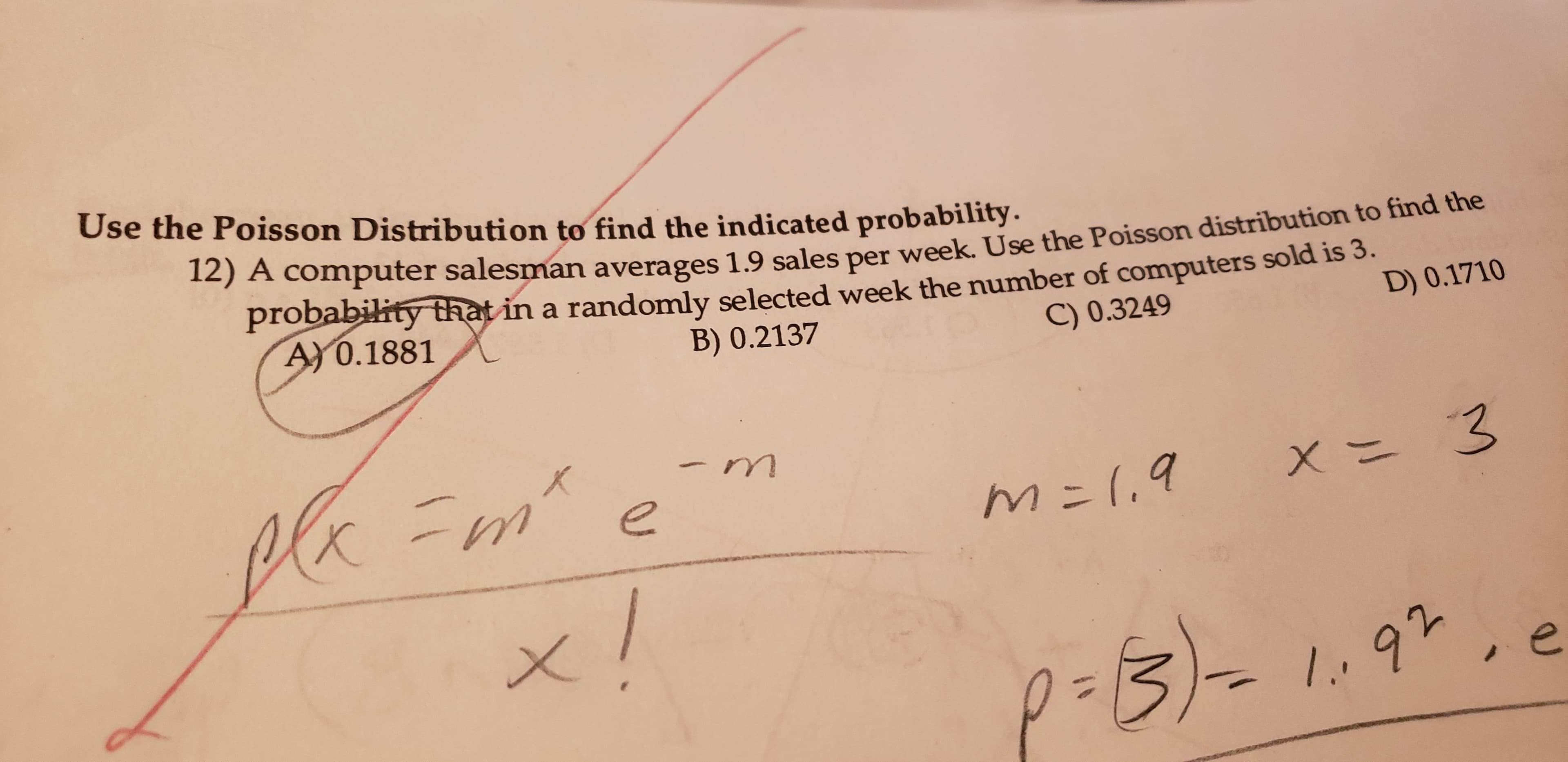 Use the Poisson Distributi on to find the indicated probability.
12) A computer salesman averages 1.9 sales per week. Use the Poisson distribution to find the
probability that in a randomly selected week the number of computers sold is 3.
A)0.1881
B) 0.2137
C) 0.3249
D) 0.1710
Cl =m
-m
K
- 1.0
m:1.9
x 3
92
1.
J
X
