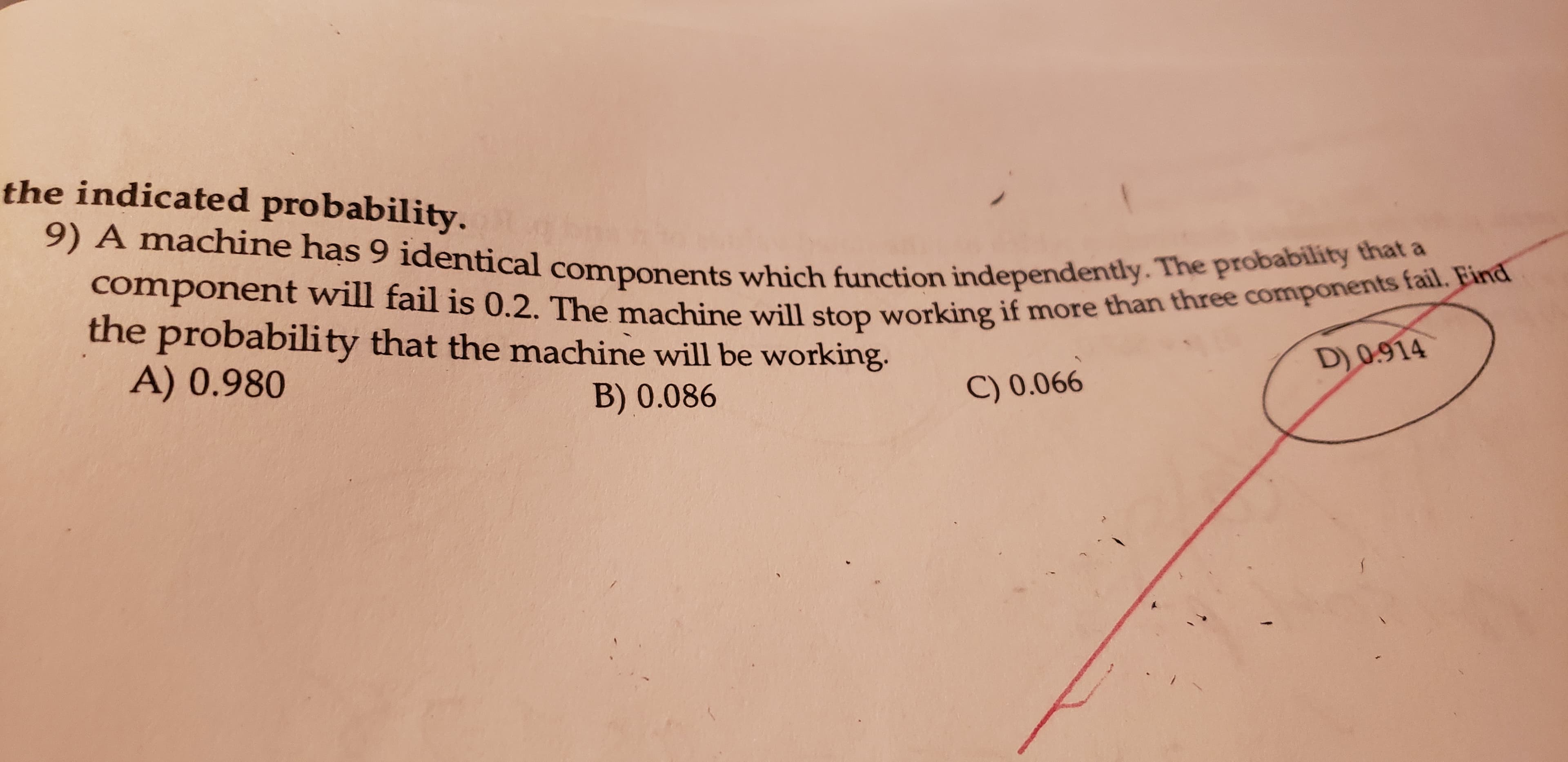 the indicated probability.
9) A machine has 9 identical components which function independently. The probability that a
component will fail is 0.2. The machine will stop working if more than three components fail. Eind
the probability that the machine will be working.
D)0.914
A) 0.980
C) 0.066
B) 0.086
