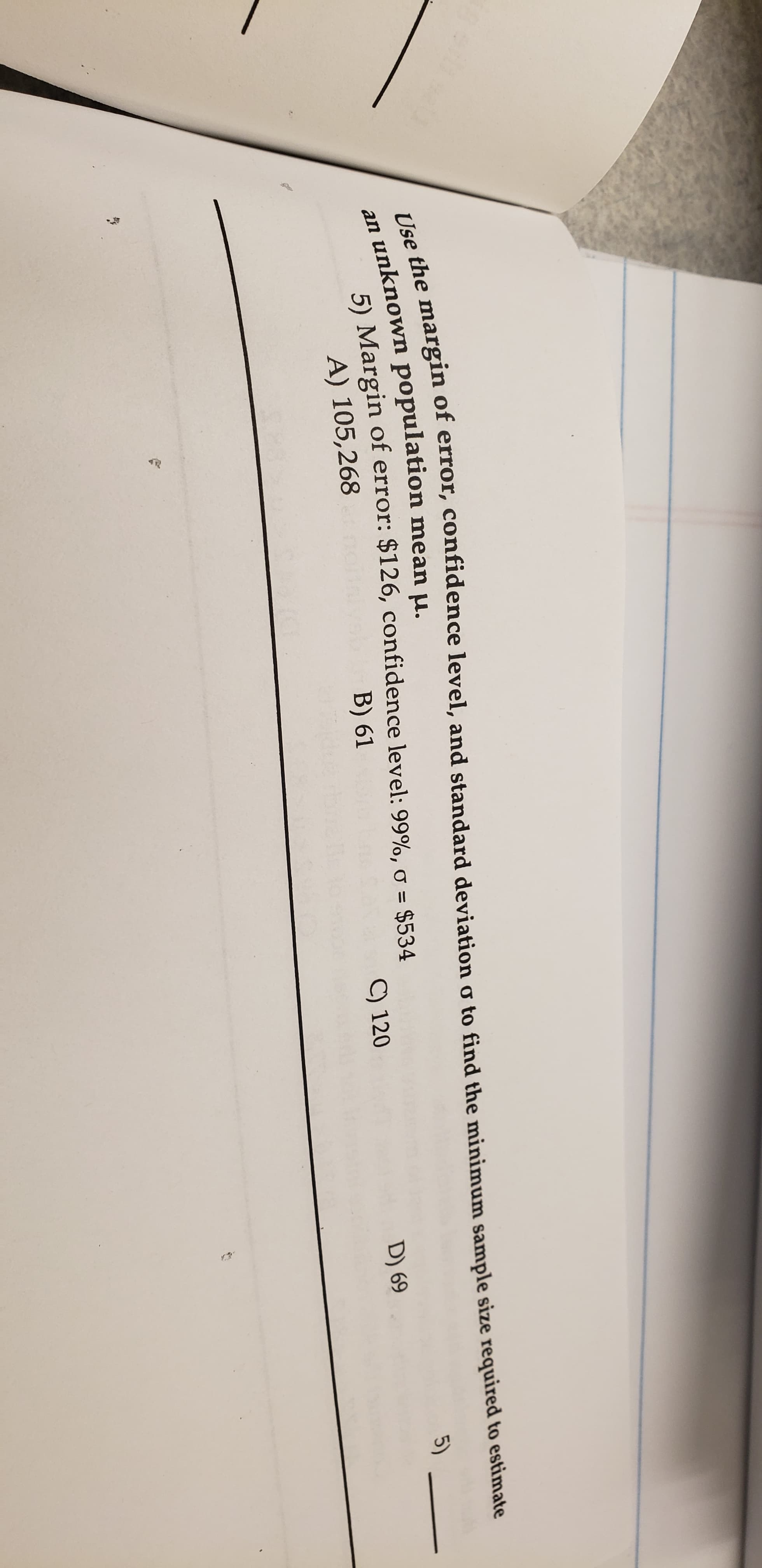 Use the margin of error, confidence level, and standard deviation o to find the minimum sample size required to estimate
unknown population mean u.
5) Margin of error: $126, confidence level: 99%, o $534
A) 105,268
an
B) 61
C) 120
5)
D) 69
