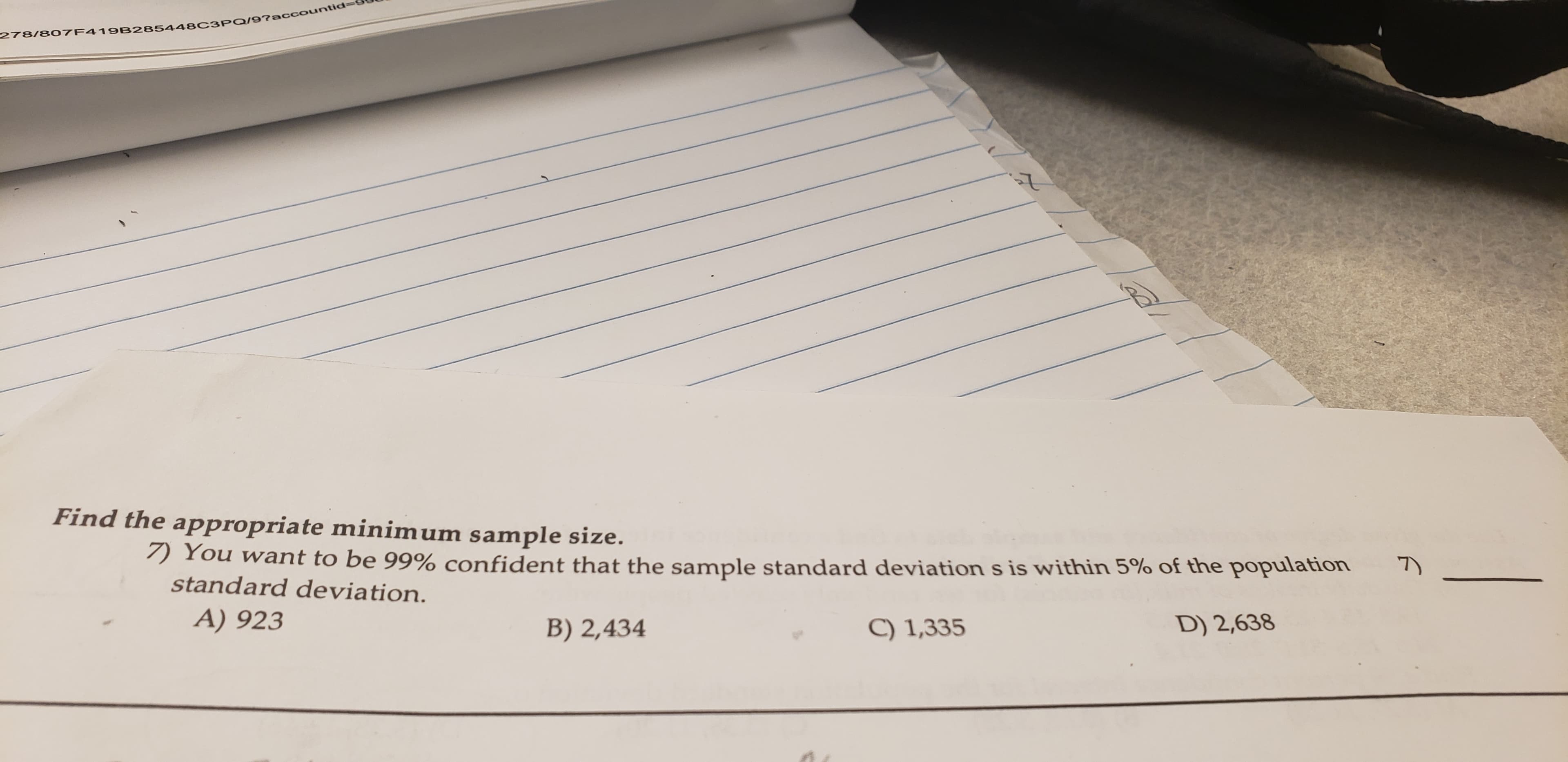 278/807F419B285448C3PQ/97accountid-
Find the appropriate minim um sample size.
7 You want to be 99% confident that the sample standard deviation s is within 5% of the population
standard deviation.
A) 923
D) 2,638
B) 2,434
C) 1,335
