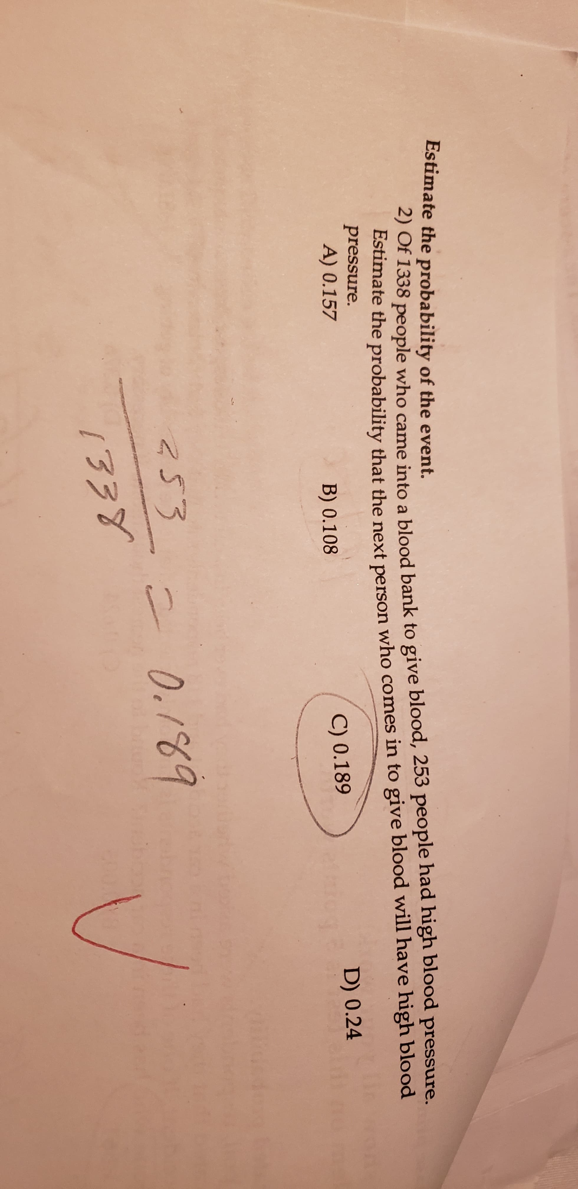 Estimate the probability of the event.
2) Of 1338 pe ople who came into a blood bank to give blood, 253 people had high blood pressure.
Estimate the probability that the next person who comes in to give blood will have high blood
pressure.
A) 0.157
B) 0.108
C) 0.189
D) 0.24
253
0./69
kEEI
