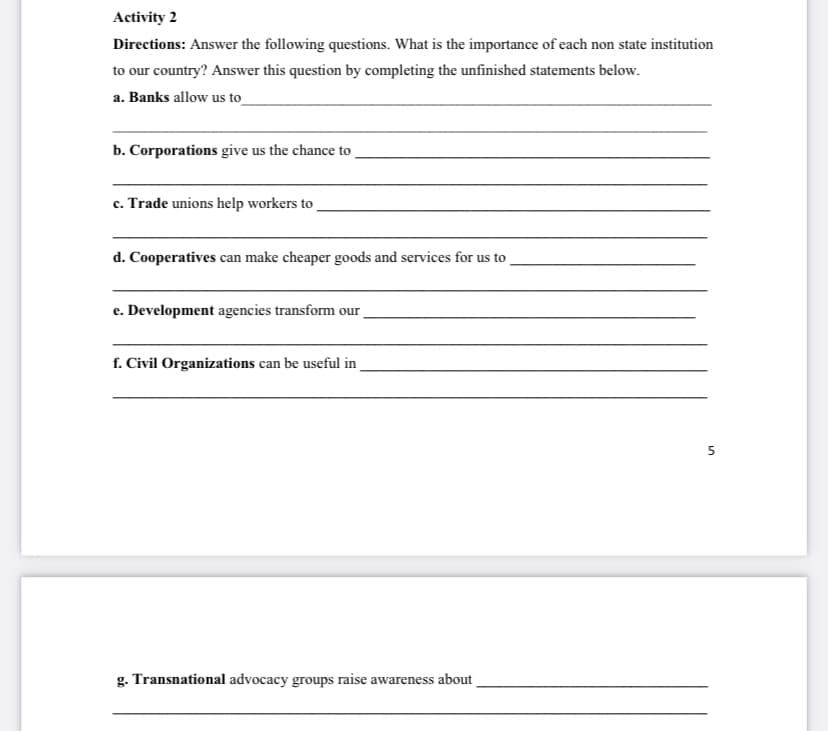 Activity 2
Directions: Answer the following questions. What is the importance of each non state institution
to our country? Answer this question by completing the unfinished statements below.
a. Banks allow us to
b. Corporations give us the chance to
c. Trade unions help workers to
d. Cooperatives can make cheaper goods and services for us to
e. Development agencies transform our
f. Civil Organizations can be useful in
5.
g. Transnational advocacy groups raise awareness about
