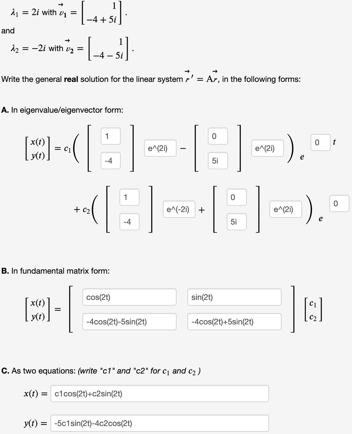 1
21 = 2i with vị =
-4 + 5i
and
= -2i with v2
=
-4 – 5i
Write the general real solution for the linear system r' = Ar, in the following forms:
A. In eigenvalue/eigenvector form:
).
x(t)
t
= C1
e^(2i)
e^(2i)
y(t)
-4
5i
e^(-21) +
e^(2i)
e
-4
5i
B. In fundamental matrix form:
cos(2t)
sin(2t)
x(t)
y(t),
-4cos(2t)-5sin(2t)
-4cos(2t)+5sin(2t)
C. As two equations: (write "c1" and "c2" for cq and c2 )
x(t) =
= c1cos(2t)+c2sin(2t)
y(t)
-5c1sin(2t)-4c2cos(2t)
