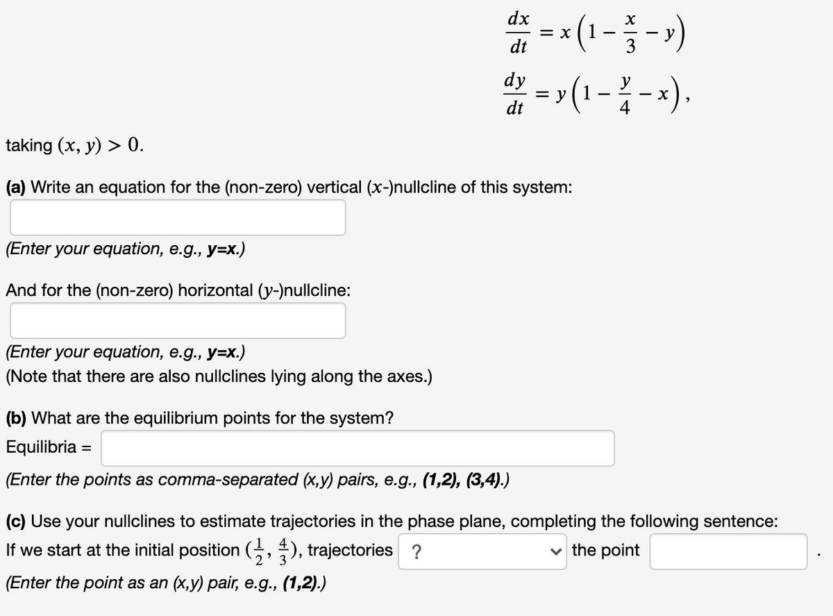 dx
= X
dt
(13-)
*=(1--).
dy
dt
taking (x, y) > 0.
(a) Write an equation for the (non-zero) vertical (x-)nullcline of this system:
(Enter your equation, e.g., y=x.)
And for the (non-zero) horizontal (y-)nullcline:
(Enter your equation, e.g., y=x.)
(Note that there are also nullclines lying along the axes.)
(b) What are the equilibrium points for the system?
Equilibria =
%3D
(Enter the points as comma-separated (x,y) pairs, e.g., (1,2), (3,4).)
(c) Use your nullclines to estimate trajectories in the phase plane, completing the following sentence:
If we start at the initial position (, ), trajectories ?
the point
(Enter the point as an (x,y) pair, e.g., (1,2).)
