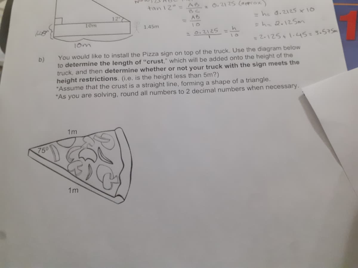 tan12 =AB
0.21 25 (aperox)
BC
12
10m
AB
%3D
= h= d.2125 x10
1.45m
10
=ha 2.12SM
0.2125
10m
= 2.125+1.45=3.575m
You would like to install the Pizza sign on top of the truck. Use the diagram below
to determine the length of "crust," which will be added onto the height of the
truck, and then determine whether or not your truck with the sign meets the
height restrictions. (i.e. is the height less than 5m?)
"Assume that the crust is a straight line, forming a shape of a triangle.
*As you are solving, round all numbers to 2 decimal numbers when necessary.
b)
1m
750
1m

