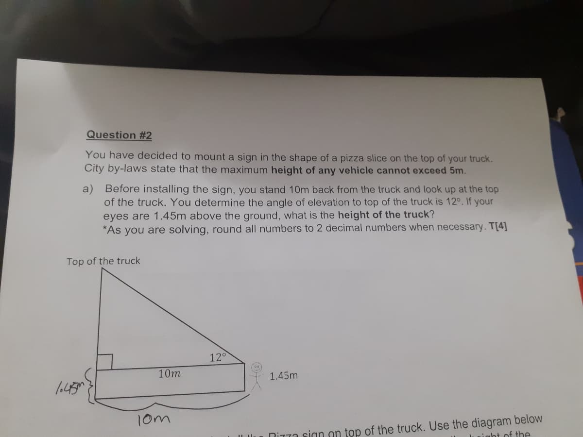 Question #2
You have decided to mount a sign in the shape of a pizza slice on the top of your truck.
City by-laws state that the maximum height of any vehicle cannot exceed 5m.
a) Before installing the sign, you stand 10m back from the truck and look up at the top
of the truck. You determine the angle of elevation to top of the truck is 12°. If your
eyes are 1.45m above the ground, what is the height of the truck?
*As you are solving, round all numbers to 2 decimal numbers when necessary. T[4]
Top of the truck
120
10m
1.45m
10m
DiT7a sign on top of the truck. Use the diagram below
uight of the
